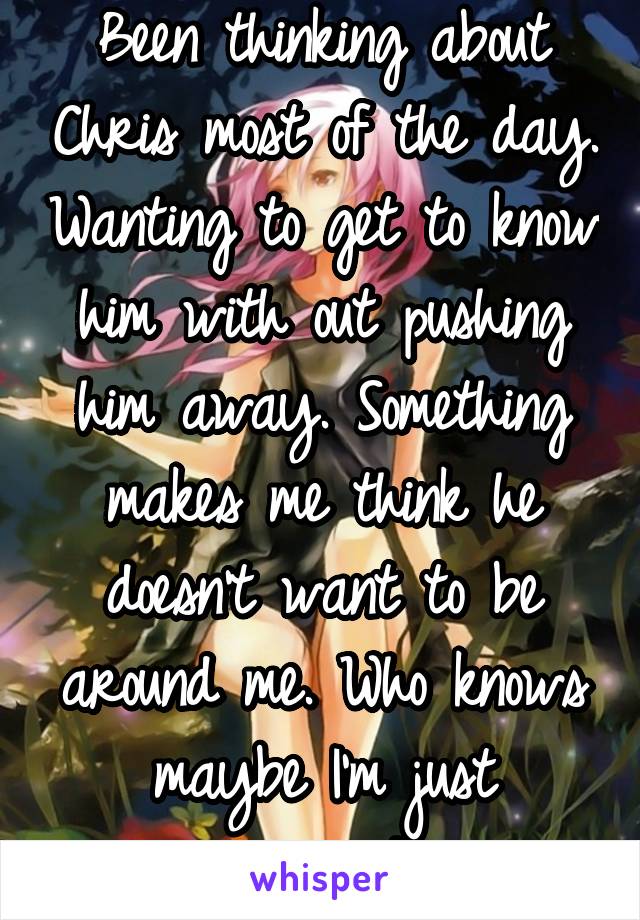 Been thinking about Chris most of the day. Wanting to get to know him with out pushing him away. Something makes me think he doesn't want to be around me. Who knows maybe I'm just paranoid...