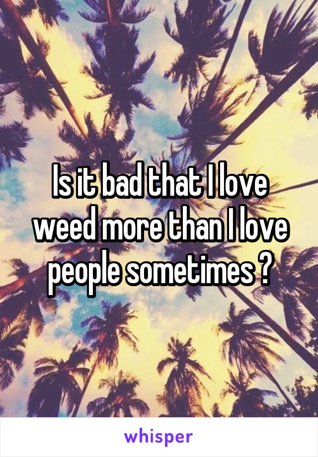 Is it bad that I love weed more than I love people sometimes ?