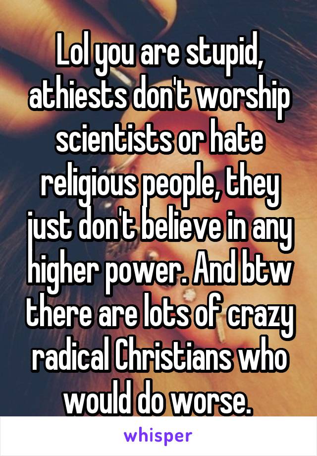 Lol you are stupid, athiests don't worship scientists or hate religious people, they just don't believe in any higher power. And btw there are lots of crazy radical Christians who would do worse. 