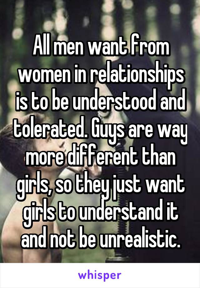 All men want from women in relationships is to be understood and tolerated. Guys are way more different than girls, so they just want girls to understand it and not be unrealistic.