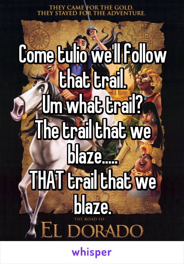 Come tulio we'll follow that trail.
Um what trail?
The trail that we blaze.....
THAT trail that we blaze.