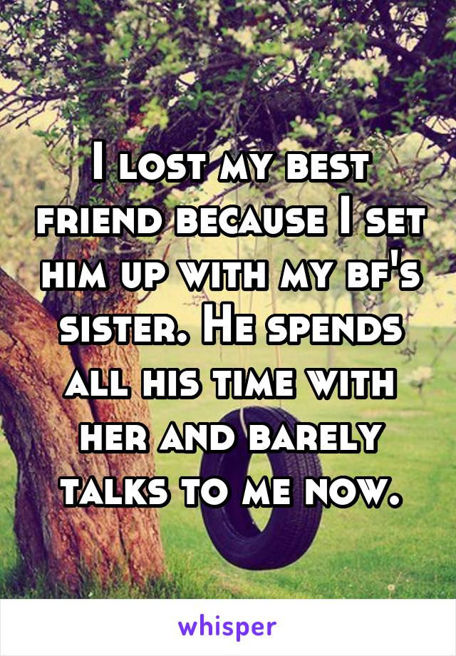 I lost my best friend because I set him up with my bf's sister. He spends all his time with her and barely talks to me now.