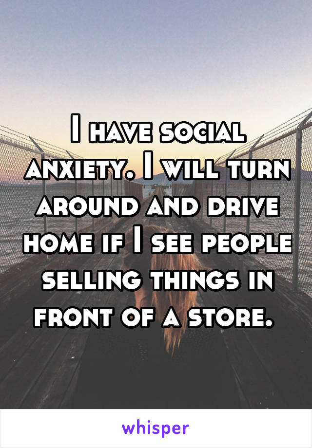 I have social anxiety. I will turn around and drive home if I see people selling things in front of a store. 