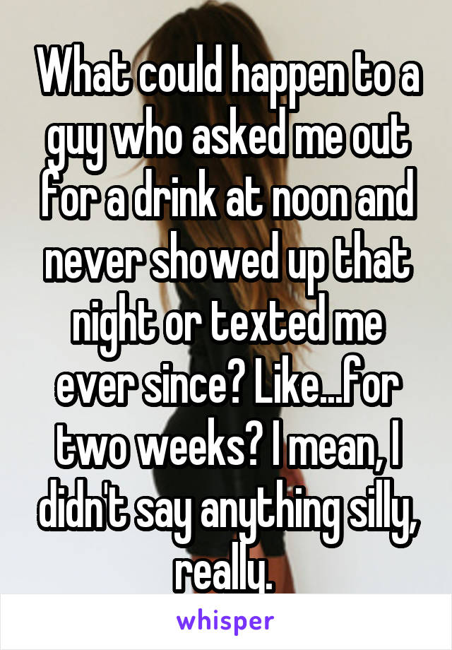 What could happen to a guy who asked me out for a drink at noon and never showed up that night or texted me ever since? Like...for two weeks? I mean, I didn't say anything silly, really. 