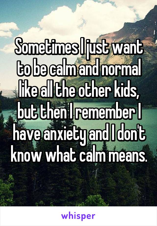 Sometimes I just want to be calm and normal like all the other kids, but then I remember I have anxiety and I don't know what calm means. 