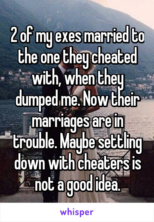 2 of my exes married to the one they cheated with, when they dumped me. Now their marriages are in trouble. Maybe settling down with cheaters is not a good idea.