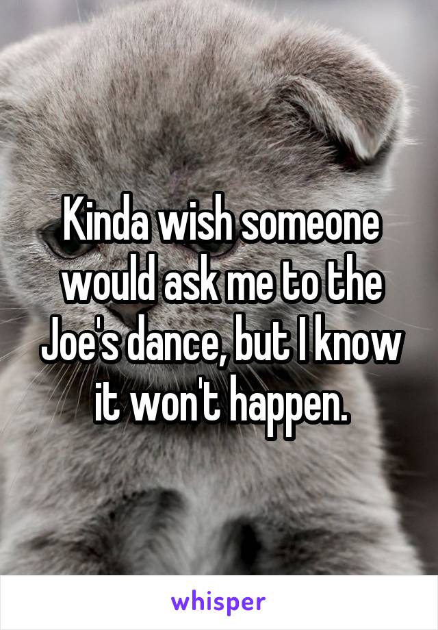 Kinda wish someone would ask me to the Joe's dance, but I know it won't happen.