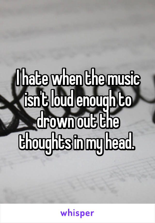 I hate when the music isn't loud enough to drown out the thoughts in my head. 