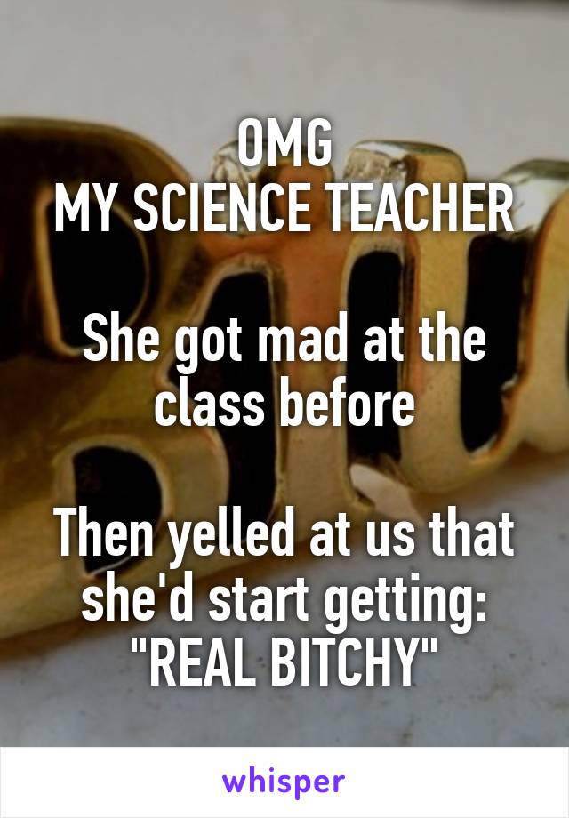 OMG
MY SCIENCE TEACHER

She got mad at the class before

Then yelled at us that she'd start getting:
"REAL BITCHY"