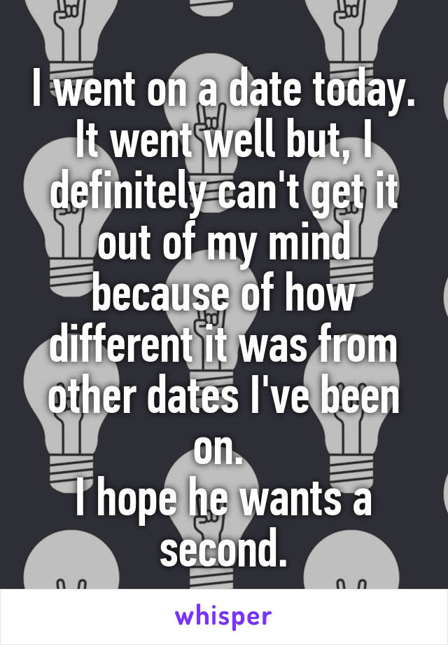 I went on a date today. It went well but, I definitely can't get it out of my mind because of how different it was from other dates I've been on. 
I hope he wants a second.