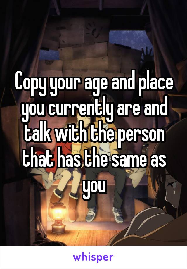 Copy your age and place you currently are and talk with the person that has the same as you