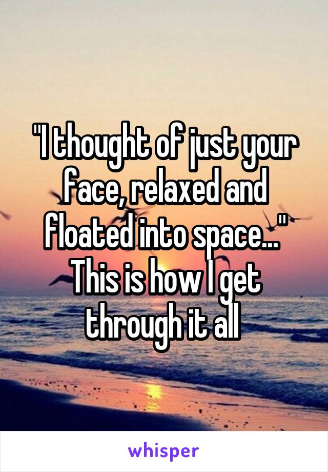 "I thought of just your face, relaxed and floated into space..." This is how I get through it all 