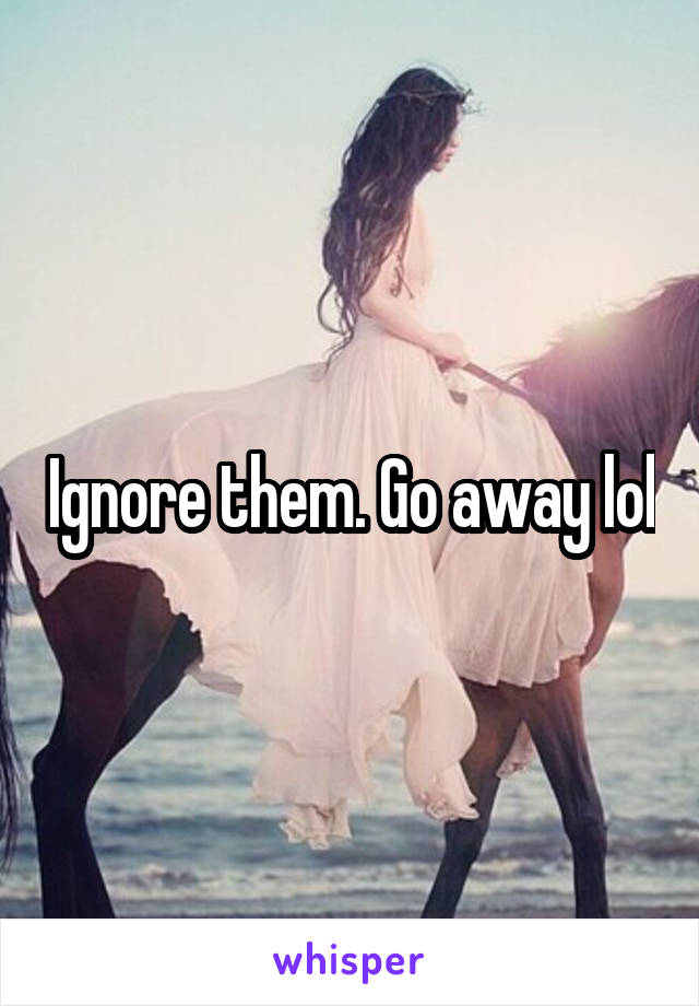 Ignore them. Go away lol