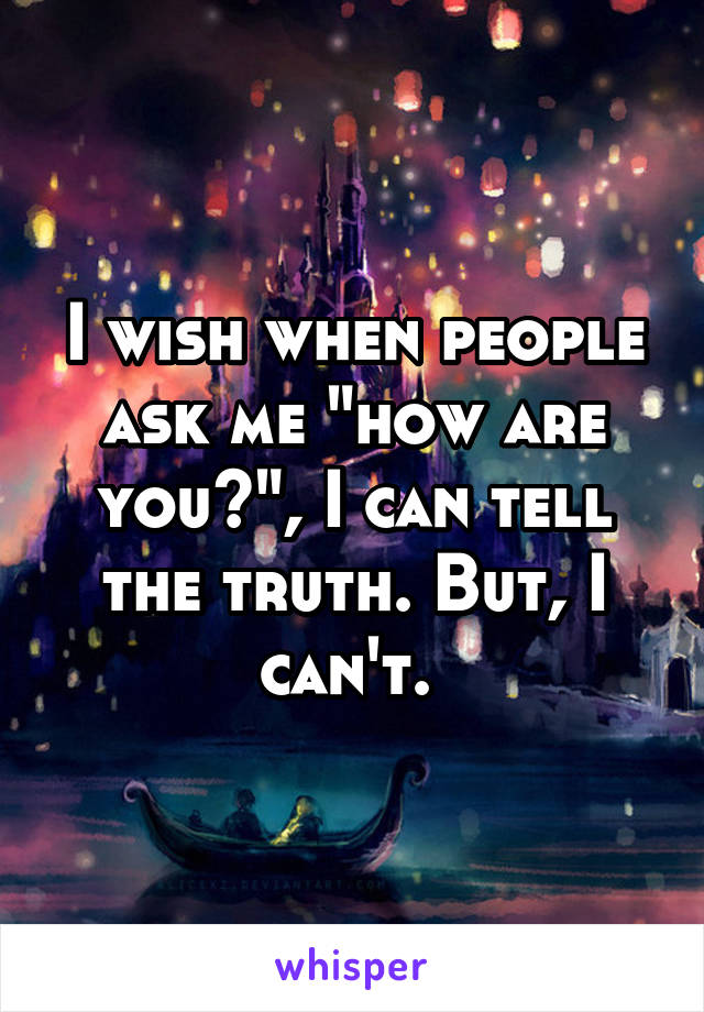 I wish when people ask me "how are you?", I can tell the truth. But, I can't. 