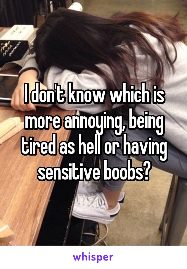 I don't know which is more annoying, being tired as hell or having sensitive boobs?