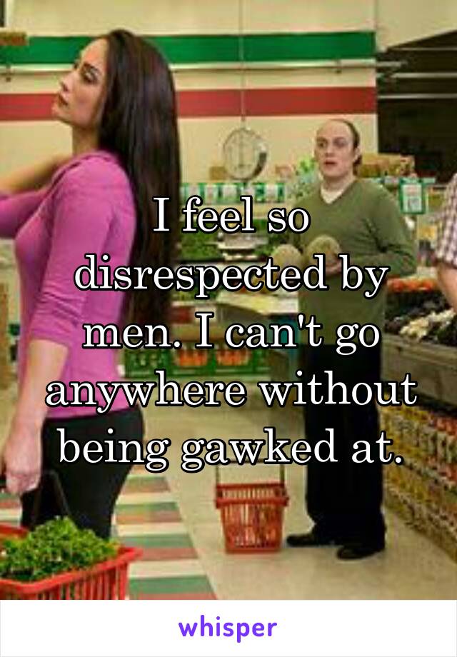 I feel so disrespected by men. I can't go anywhere without being gawked at.