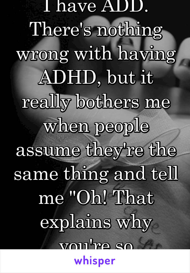 I have ADD. There's nothing wrong with having ADHD, but it really bothers me when people assume they're the same thing and tell me "Oh! That explains why you're so energetic!" 