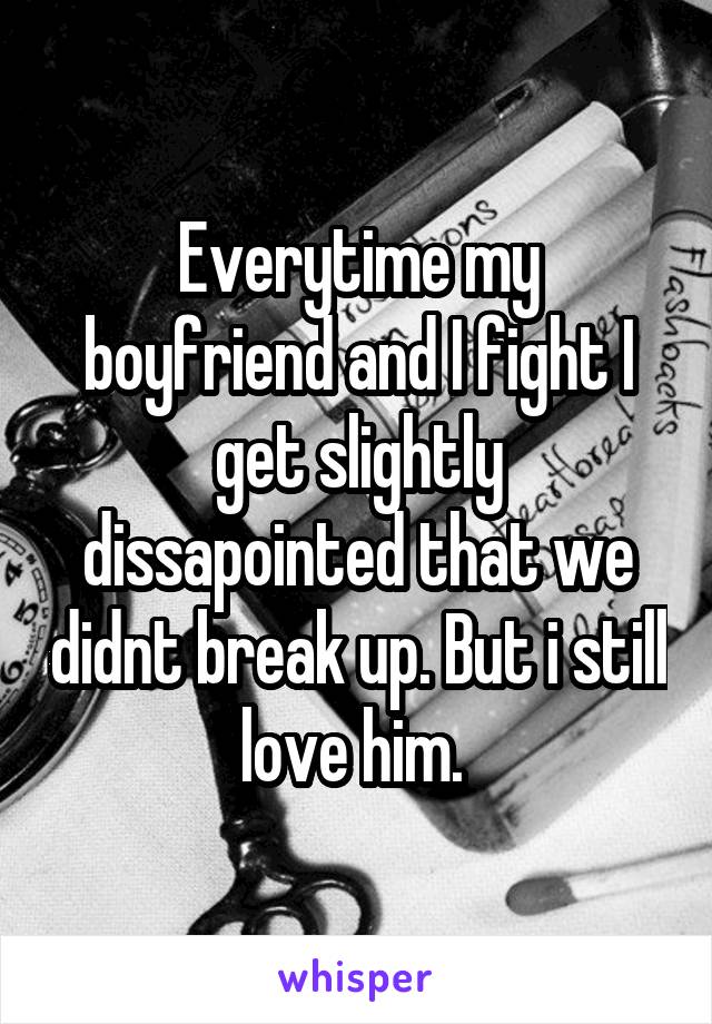 Everytime my boyfriend and I fight I get slightly dissapointed that we didnt break up. But i still love him. 