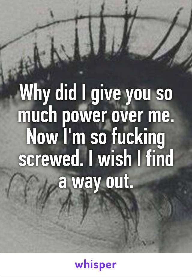 Why did I give you so much power over me. Now I'm so fucking screwed. I wish I find a way out.