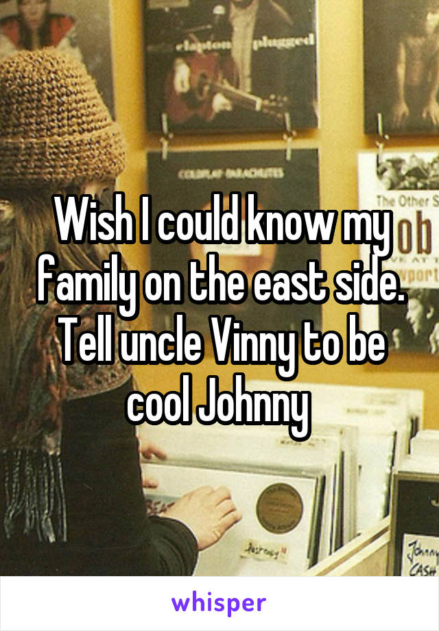 Wish I could know my family on the east side. Tell uncle Vinny to be cool Johnny 