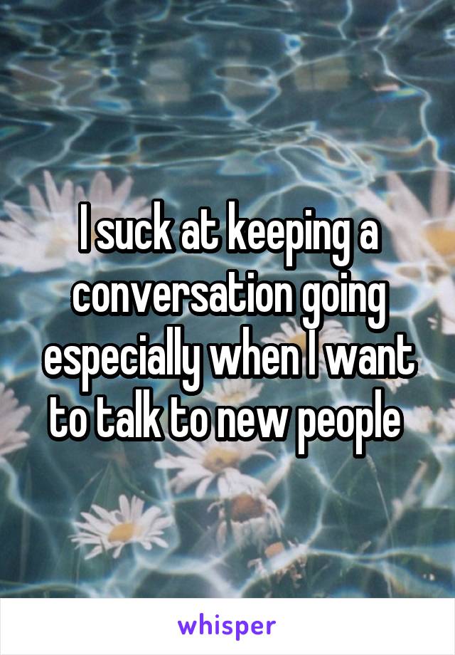 I suck at keeping a conversation going especially when I want to talk to new people 