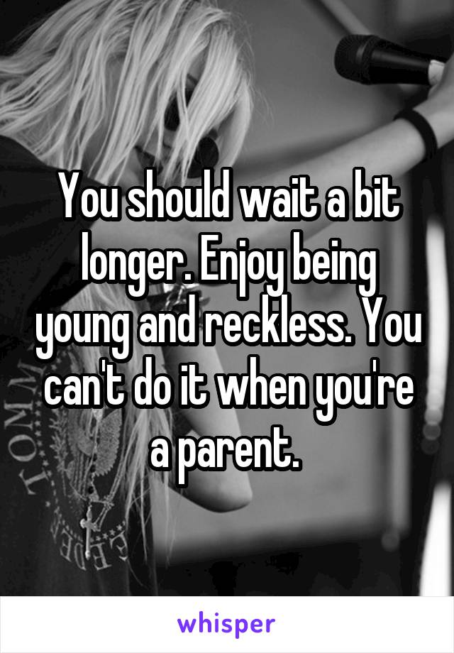 You should wait a bit longer. Enjoy being young and reckless. You can't do it when you're a parent. 