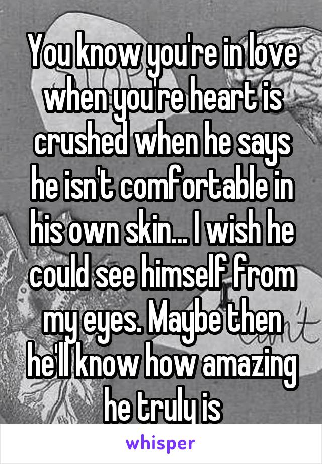 You know you're in love when you're heart is crushed when he says he isn't comfortable in his own skin... I wish he could see himself from my eyes. Maybe then he'll know how amazing he truly is