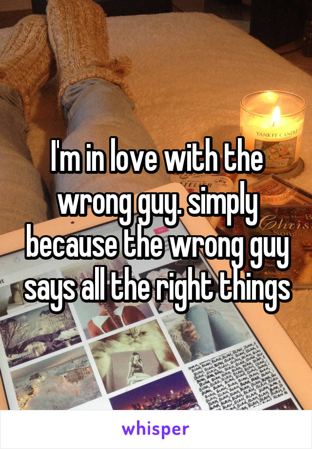 I'm in love with the wrong guy. simply because the wrong guy says all the right things