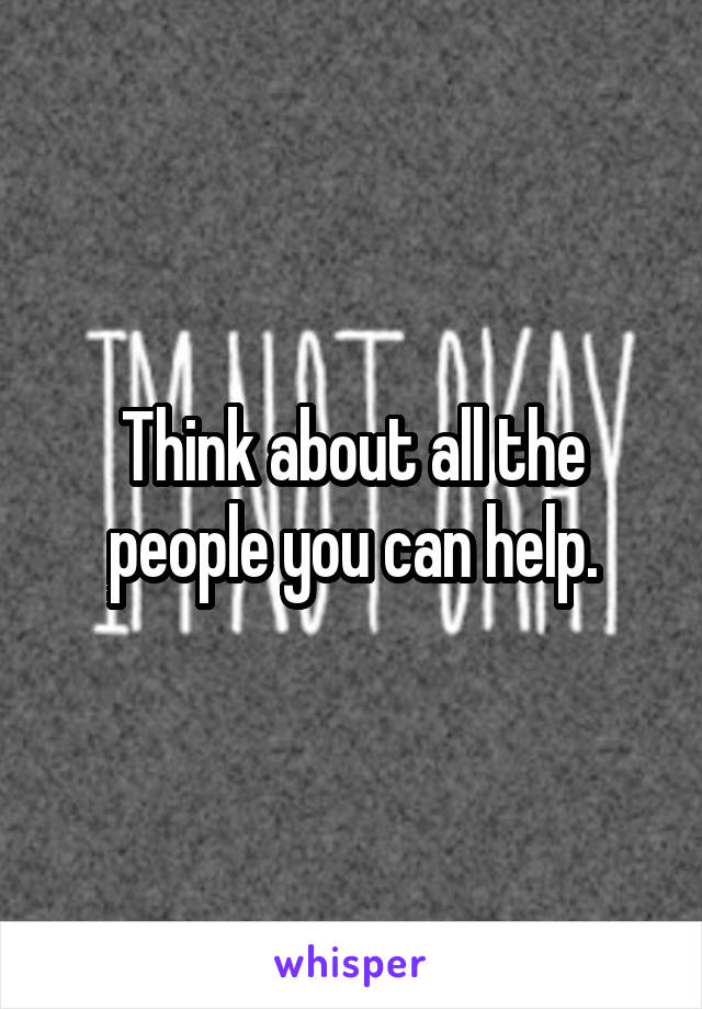 Think about all the people you can help.