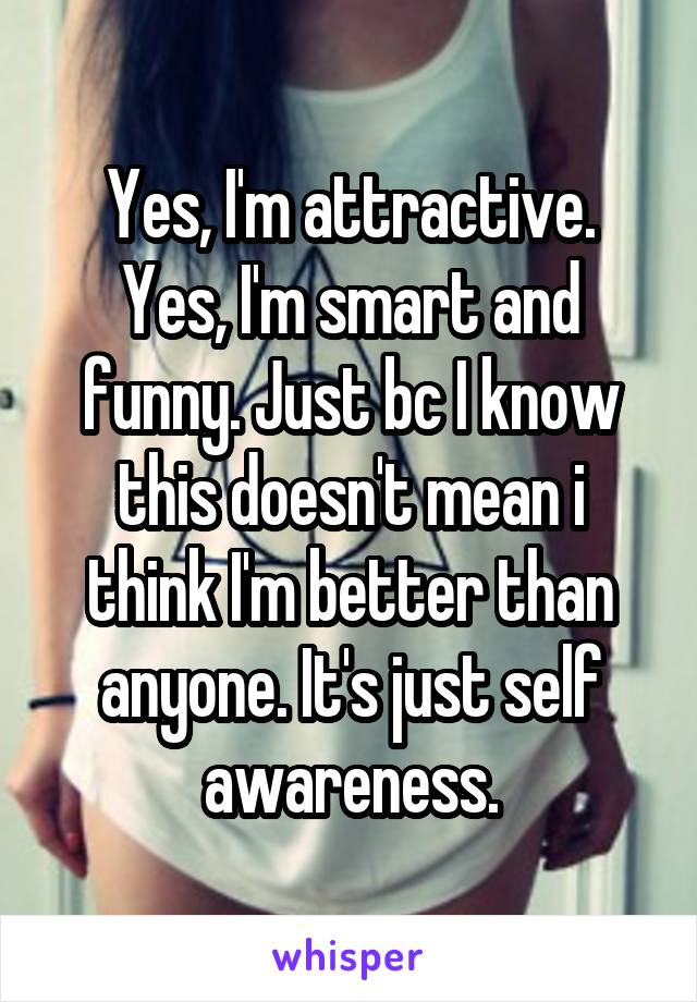 Yes, I'm attractive. Yes, I'm smart and funny. Just bc I know this doesn't mean i think I'm better than anyone. It's just self awareness.