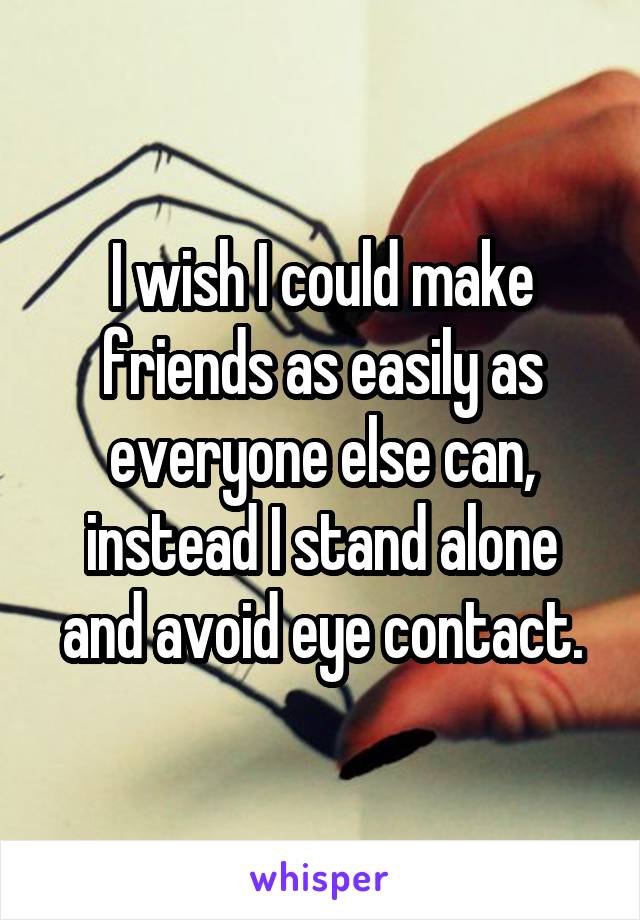 I wish I could make friends as easily as everyone else can, instead I stand alone and avoid eye contact.