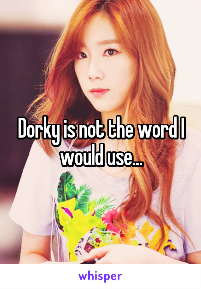 Dorky is not the word I would use...