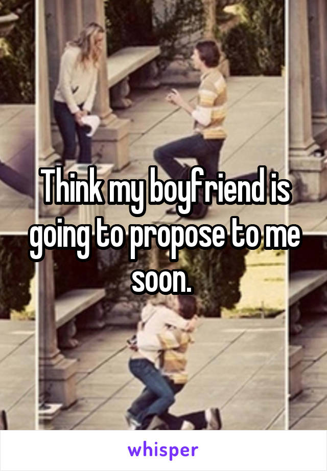 Think my boyfriend is going to propose to me soon. 