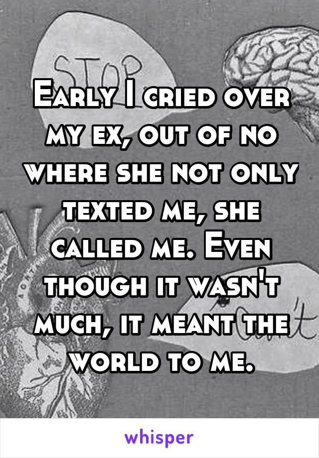 Early I cried over my ex, out of no where she not only texted me, she called me. Even though it wasn't much, it meant the world to me.