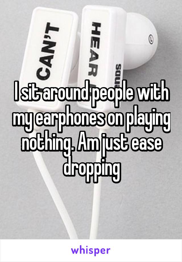 I sit around people with my earphones on playing nothing. Am just ease dropping