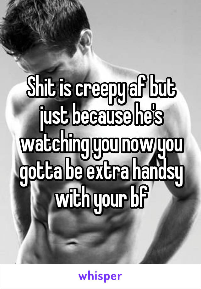 Shit is creepy af but just because he's watching you now you gotta be extra handsy with your bf