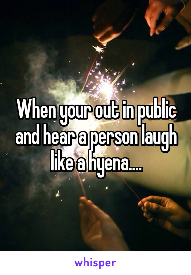 When your out in public and hear a person laugh like a hyena....