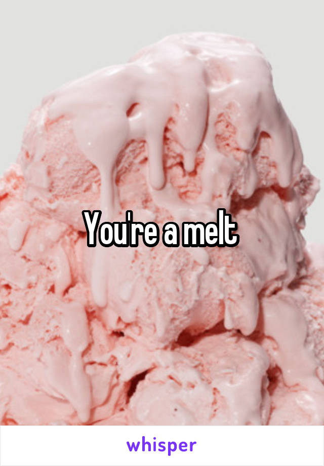 You're a melt 