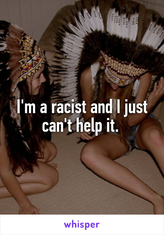 I'm a racist and I just can't help it. 