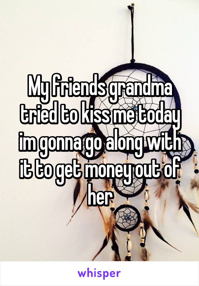 My friends grandma tried to kiss me today im gonna go along with it to get money out of her