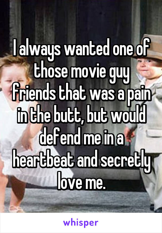 I always wanted one of those movie guy friends that was a pain in the butt, but would defend me in a heartbeat and secretly love me.