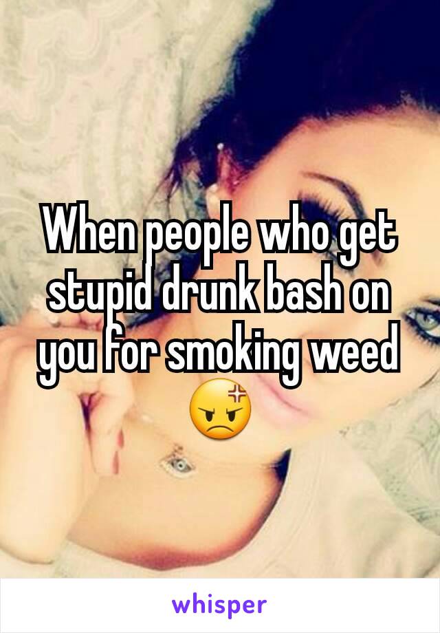 When people who get stupid drunk bash on you for smoking weed😡