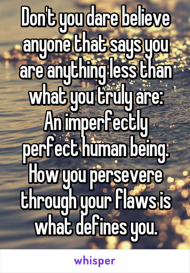 Don't you dare believe anyone that says you are anything less than what you truly are:
An imperfectly perfect human being. How you persevere through your flaws is what defines you.
