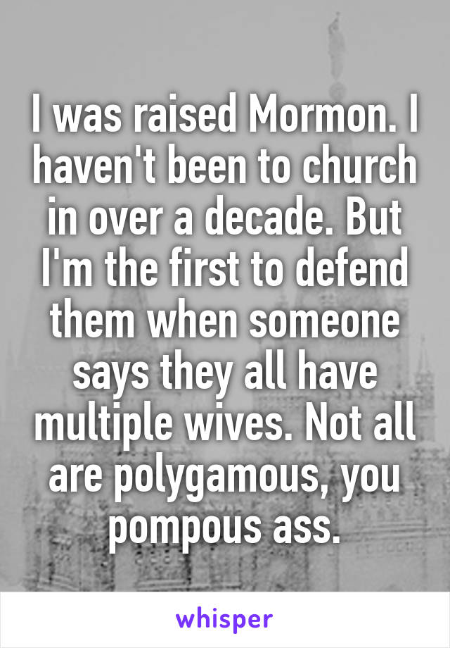 I was raised Mormon. I haven't been to church in over a decade. But I'm the first to defend them when someone says they all have multiple wives. Not all are polygamous, you pompous ass.