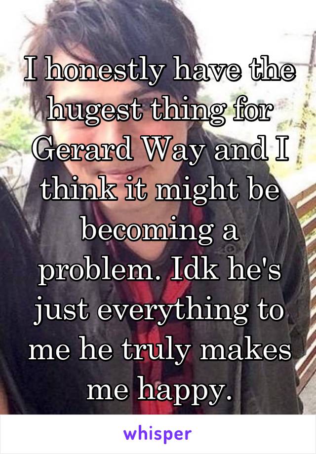 I honestly have the hugest thing for Gerard Way and I think it might be becoming a problem. Idk he's just everything to me he truly makes me happy.