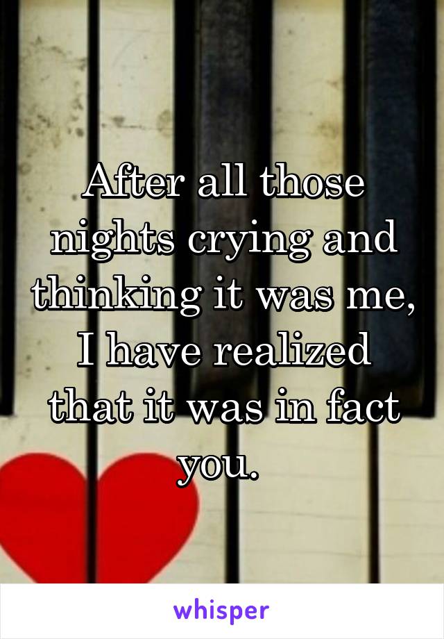 After all those nights crying and thinking it was me, I have realized that it was in fact you. 