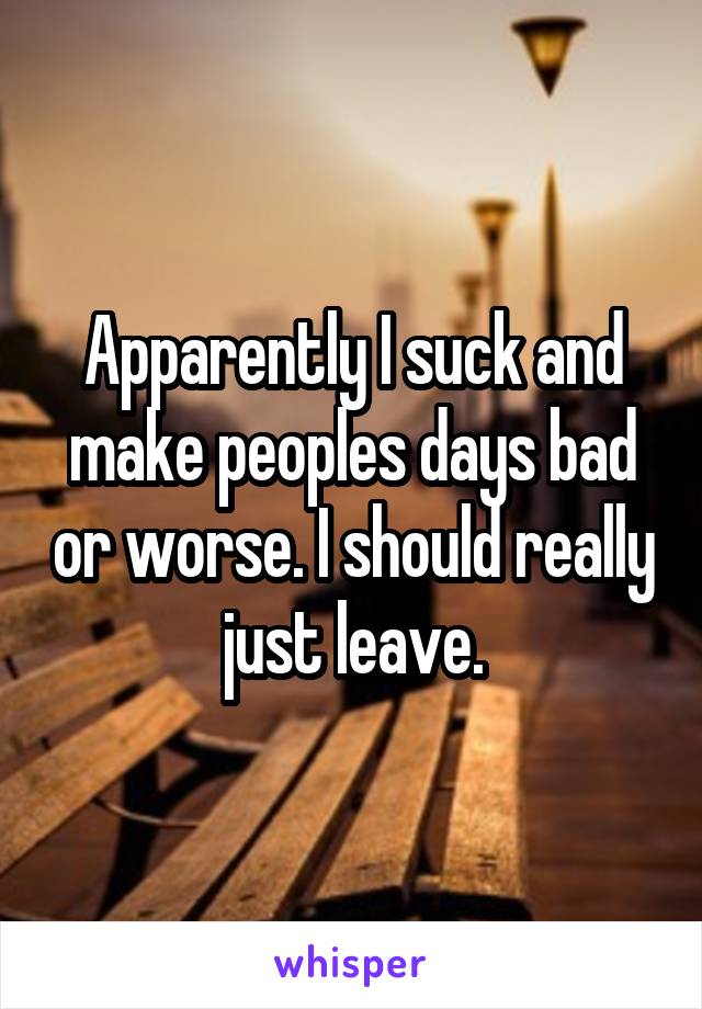 Apparently I suck and make peoples days bad or worse. I should really just leave.