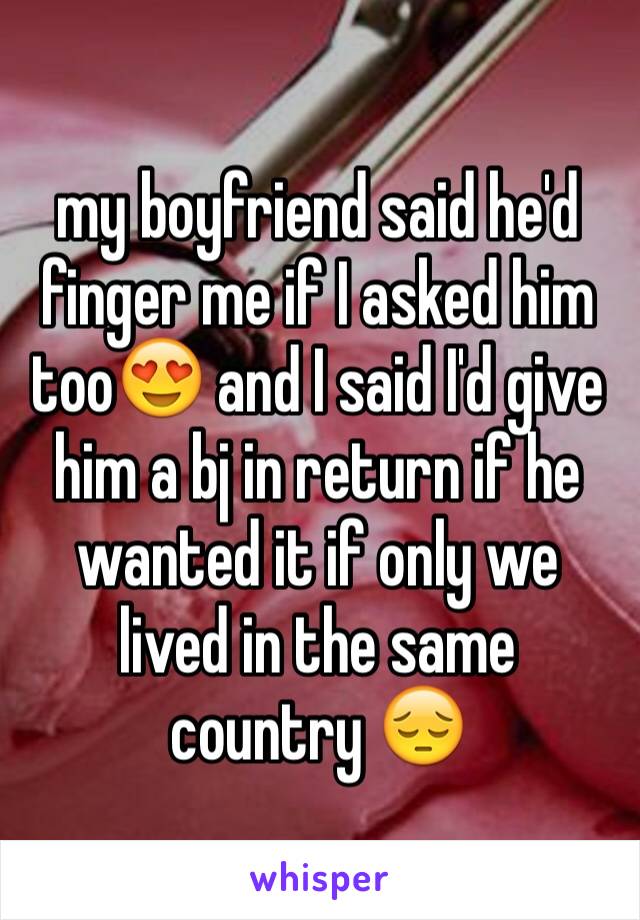 my boyfriend said he'd finger me if I asked him too😍 and I said I'd give him a bj in return if he wanted it if only we lived in the same country 😔