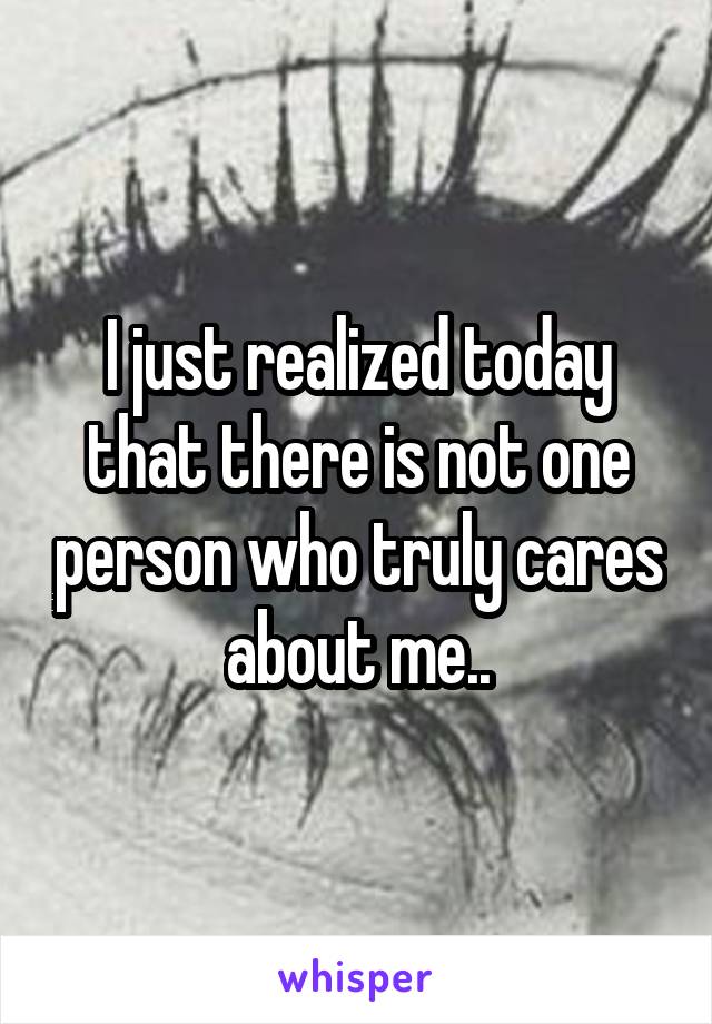 I just realized today that there is not one person who truly cares about me..