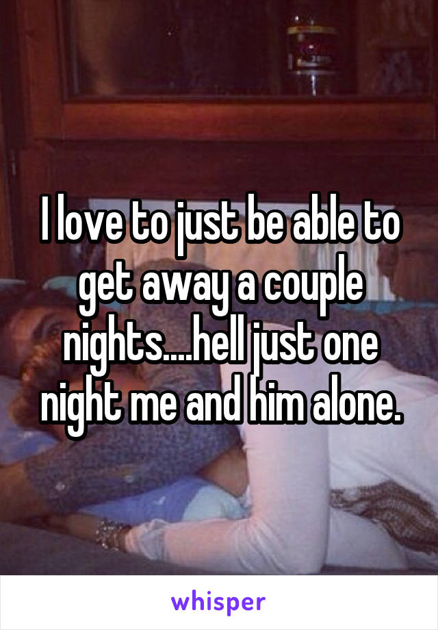 I love to just be able to get away a couple nights....hell just one night me and him alone.